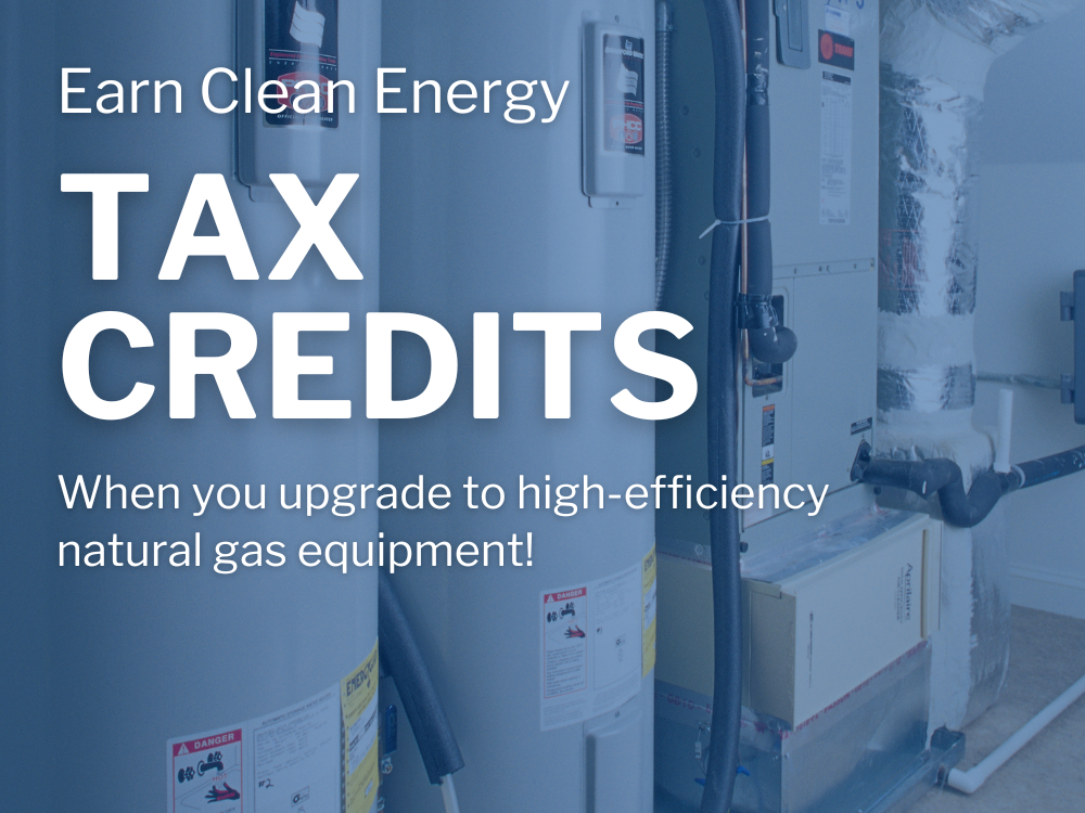 Get rewarded with Clean Energy Tax Credits and Rebates when you upgrade to high-efficiency natural gas equipment! 